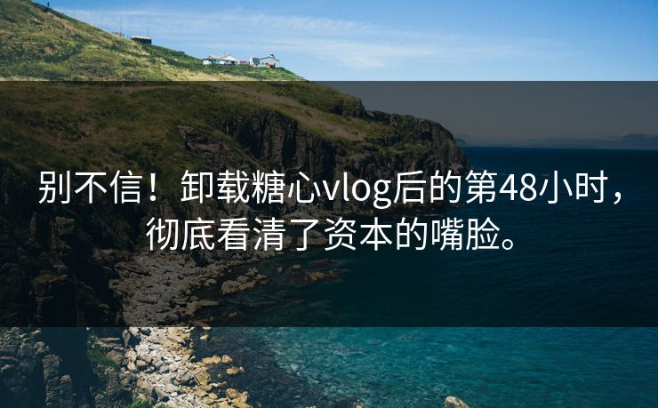 别不信！卸载糖心vlog后的第48小时，彻底看清了资本的嘴脸。