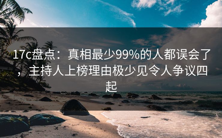 17c盘点：真相最少99%的人都误会了，主持人上榜理由极少见令人争议四起