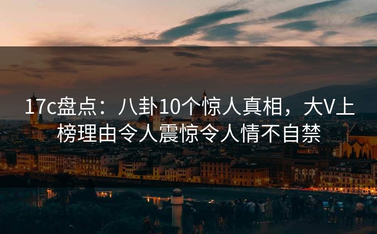 17c盘点：八卦10个惊人真相，大V上榜理由令人震惊令人情不自禁