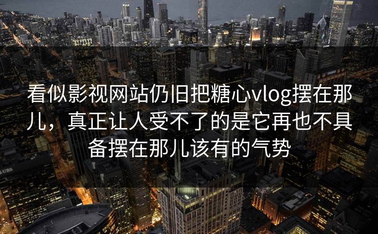 看似影视网站仍旧把糖心vlog摆在那儿，真正让人受不了的是它再也不具备摆在那儿该有的气势