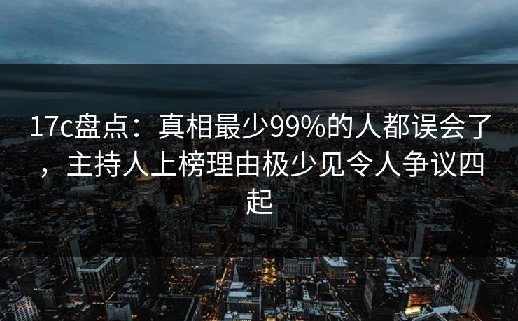 17c盘点：真相最少99%的人都误会了，主持人上榜理由极少见令人争议四起