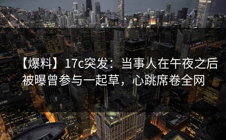 【爆料】17c突发：当事人在午夜之后被曝曾参与一起草，心跳席卷全网