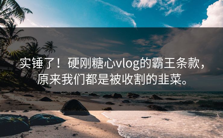 实锤了！硬刚糖心vlog的霸王条款，原来我们都是被收割的韭菜。