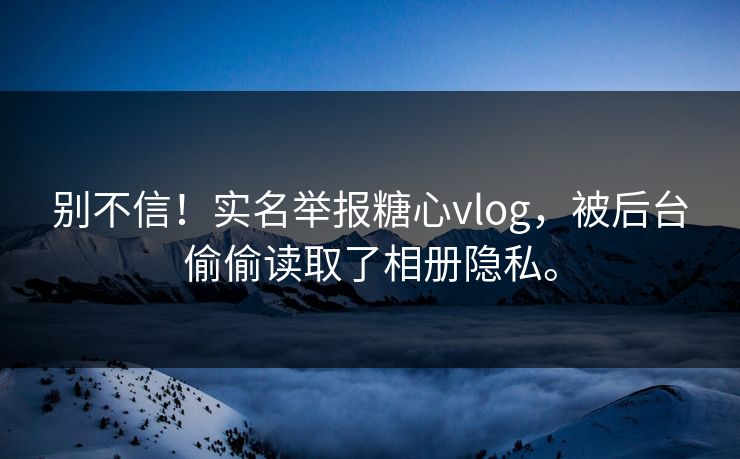 别不信！实名举报糖心vlog，被后台偷偷读取了相册隐私。