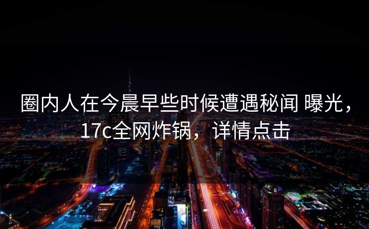 圈内人在今晨早些时候遭遇秘闻 曝光，17c全网炸锅，详情点击