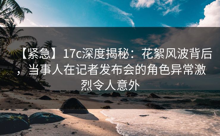 【紧急】17c深度揭秘：花絮风波背后，当事人在记者发布会的角色异常激烈令人意外