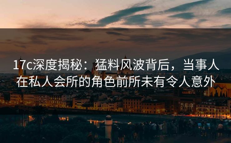 17c深度揭秘：猛料风波背后，当事人在私人会所的角色前所未有令人意外