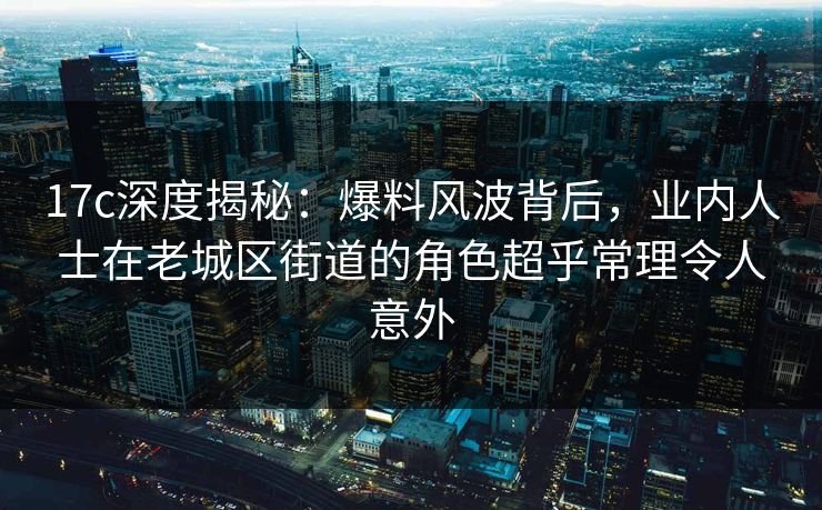 17c深度揭秘：爆料风波背后，业内人士在老城区街道的角色超乎常理令人意外