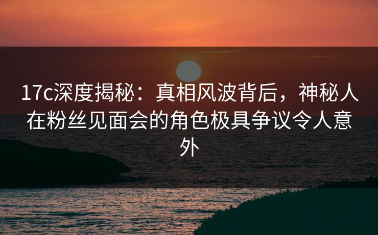 17c深度揭秘：真相风波背后，神秘人在粉丝见面会的角色极具争议令人意外