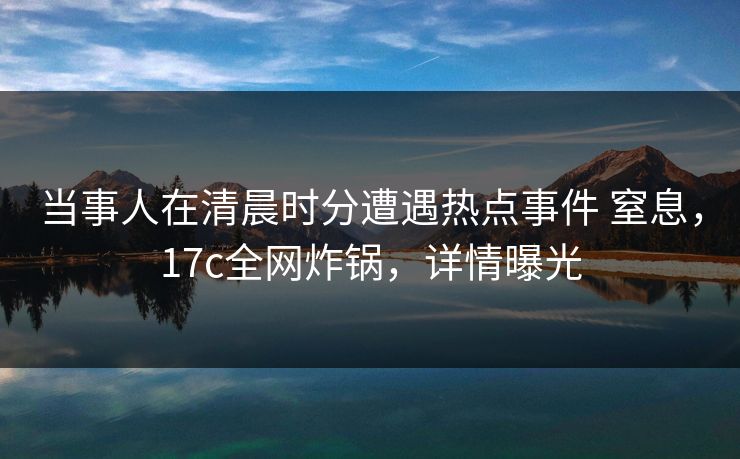 当事人在清晨时分遭遇热点事件 窒息，17c全网炸锅，详情曝光