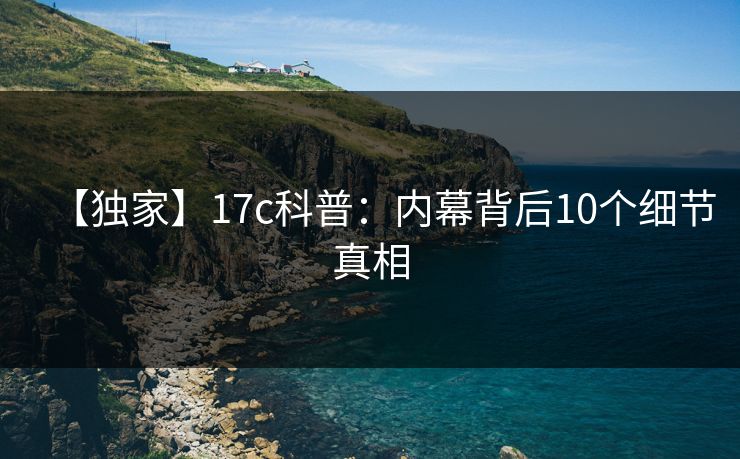 【独家】17c科普：内幕背后10个细节真相