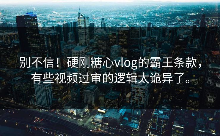 别不信！硬刚糖心vlog的霸王条款，有些视频过审的逻辑太诡异了。