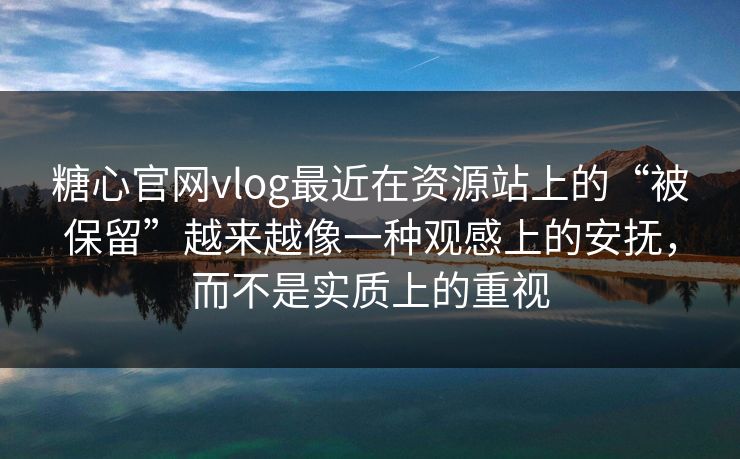糖心官网vlog最近在资源站上的“被保留”越来越像一种观感上的安抚，而不是实质上的重视