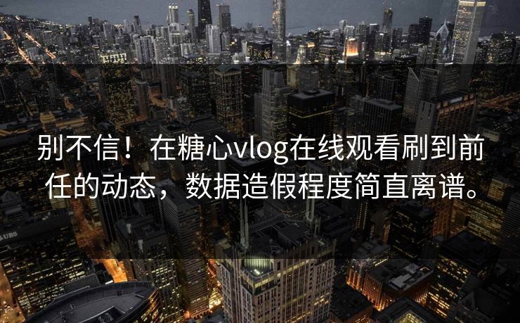 别不信！在糖心vlog在线观看刷到前任的动态，数据造假程度简直离谱。
