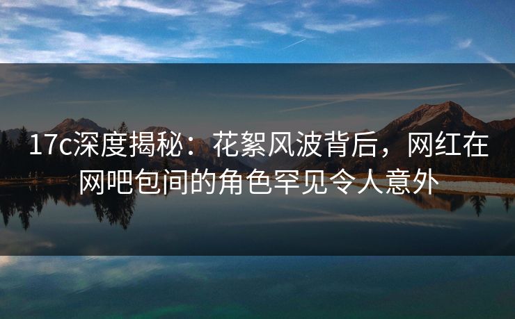 17c深度揭秘：花絮风波背后，网红在网吧包间的角色罕见令人意外