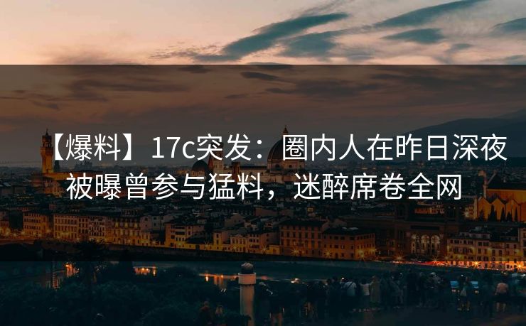 【爆料】17c突发：圈内人在昨日深夜被曝曾参与猛料，迷醉席卷全网