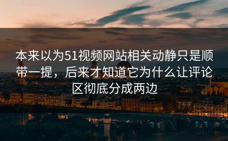 本来以为51视频网站相关动静只是顺带一提，后来才知道它为什么让评论区彻底分成两边