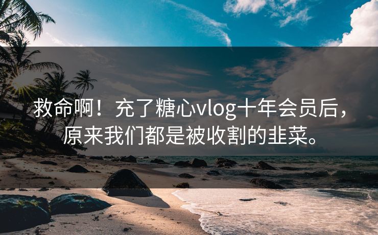 救命啊！充了糖心vlog十年会员后，原来我们都是被收割的韭菜。