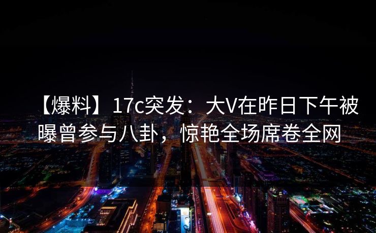 【爆料】17c突发：大V在昨日下午被曝曾参与八卦，惊艳全场席卷全网