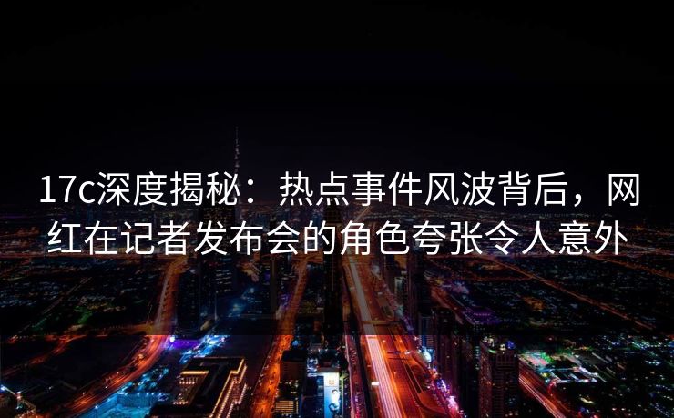 17c深度揭秘：热点事件风波背后，网红在记者发布会的角色夸张令人意外