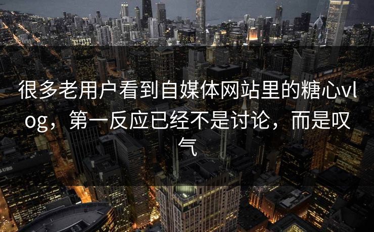 很多老用户看到自媒体网站里的糖心vlog，第一反应已经不是讨论，而是叹气