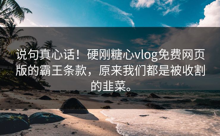 说句真心话！硬刚糖心vlog免费网页版的霸王条款，原来我们都是被收割的韭菜。