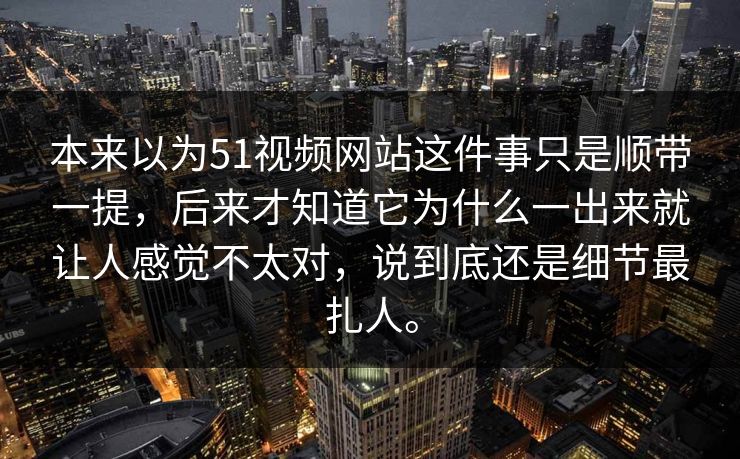 本来以为51视频网站这件事只是顺带一提，后来才知道它为什么一出来就让人感觉不太对，说到底还是细节最扎人。