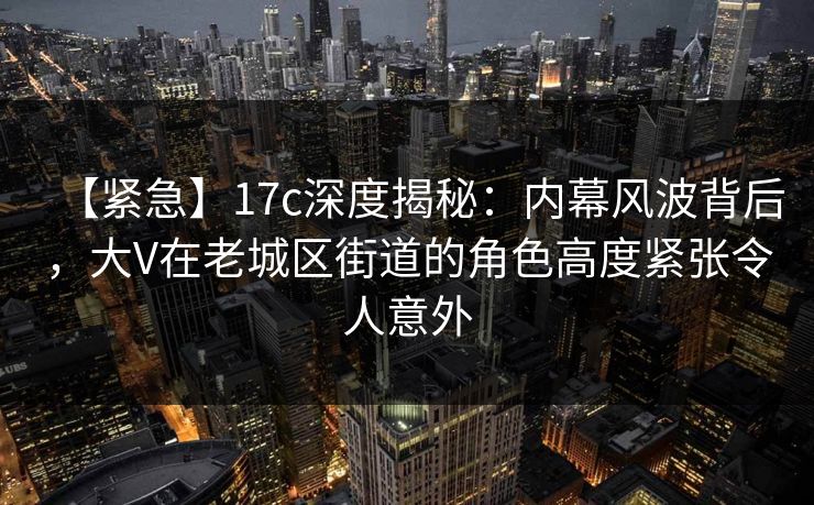 【紧急】17c深度揭秘：内幕风波背后，大V在老城区街道的角色高度紧张令人意外