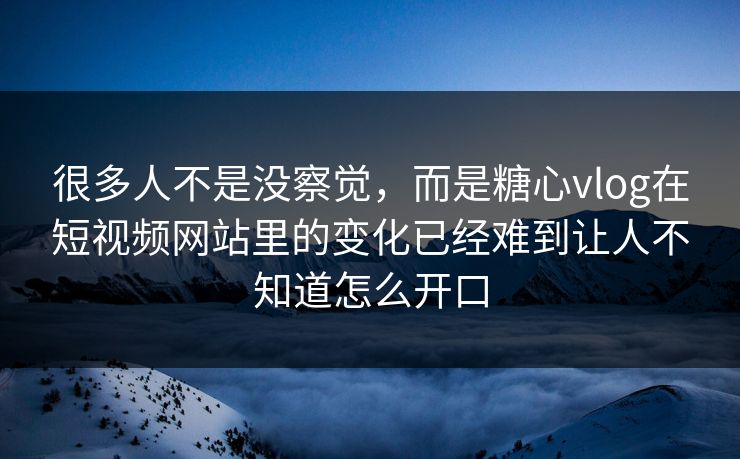 很多人不是没察觉，而是糖心vlog在短视频网站里的变化已经难到让人不知道怎么开口