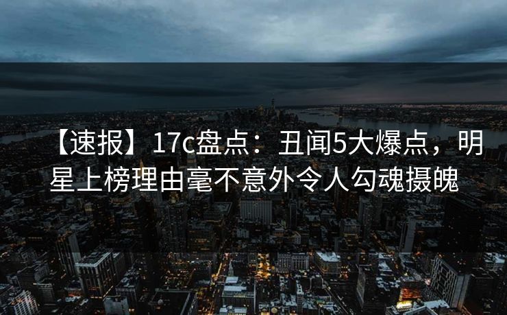 【速报】17c盘点：丑闻5大爆点，明星上榜理由毫不意外令人勾魂摄魄