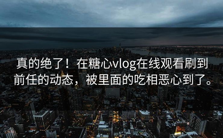 真的绝了！在糖心vlog在线观看刷到前任的动态，被里面的吃相恶心到了。